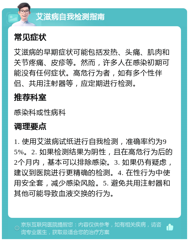 艾滋病自我检测指南 常见症状 艾滋病的早期症状可能包括发热、头痛、肌肉和关节疼痛、皮疹等。然而，许多人在感染初期可能没有任何症状。高危行为者，如有多个性伴侣、共用注射器等，应定期进行检测。 推荐科室 感染科或性病科 调理要点 1. 使用艾滋病试纸进行自我检测，准确率约为95%。2. 如果检测结果为阴性，且在高危行为后的2个月内，基本可以排除感染。3. 如果仍有疑虑，建议到医院进行更精确的检测。4. 在性行为中使用安全套，减少感染风险。5. 避免共用注射器和其他可能导致血液交换的行为。