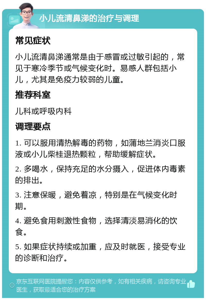 小儿流清鼻涕的治疗与调理 常见症状 小儿流清鼻涕通常是由于感冒或过敏引起的，常见于寒冷季节或气候变化时。易感人群包括小儿，尤其是免疫力较弱的儿童。 推荐科室 儿科或呼吸内科 调理要点 1. 可以服用清热解毒的药物，如蒲地兰消炎口服液或小儿柴桂退热颗粒，帮助缓解症状。 2. 多喝水，保持充足的水分摄入，促进体内毒素的排出。 3. 注意保暖，避免着凉，特别是在气候变化时期。 4. 避免食用刺激性食物，选择清淡易消化的饮食。 5. 如果症状持续或加重，应及时就医，接受专业的诊断和治疗。