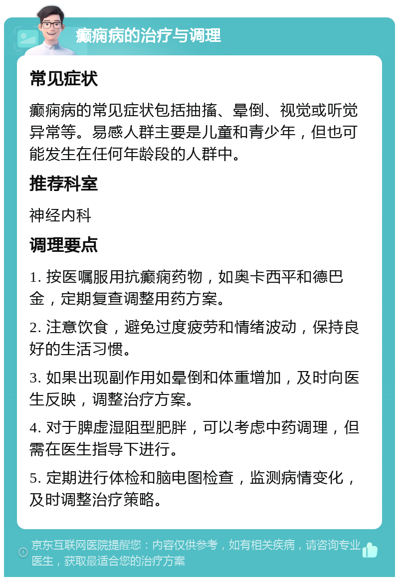 癫痫病的治疗与调理 常见症状 癫痫病的常见症状包括抽搐、晕倒、视觉或听觉异常等。易感人群主要是儿童和青少年，但也可能发生在任何年龄段的人群中。 推荐科室 神经内科 调理要点 1. 按医嘱服用抗癫痫药物，如奥卡西平和德巴金，定期复查调整用药方案。 2. 注意饮食，避免过度疲劳和情绪波动，保持良好的生活习惯。 3. 如果出现副作用如晕倒和体重增加，及时向医生反映，调整治疗方案。 4. 对于脾虚湿阻型肥胖，可以考虑中药调理，但需在医生指导下进行。 5. 定期进行体检和脑电图检查，监测病情变化，及时调整治疗策略。