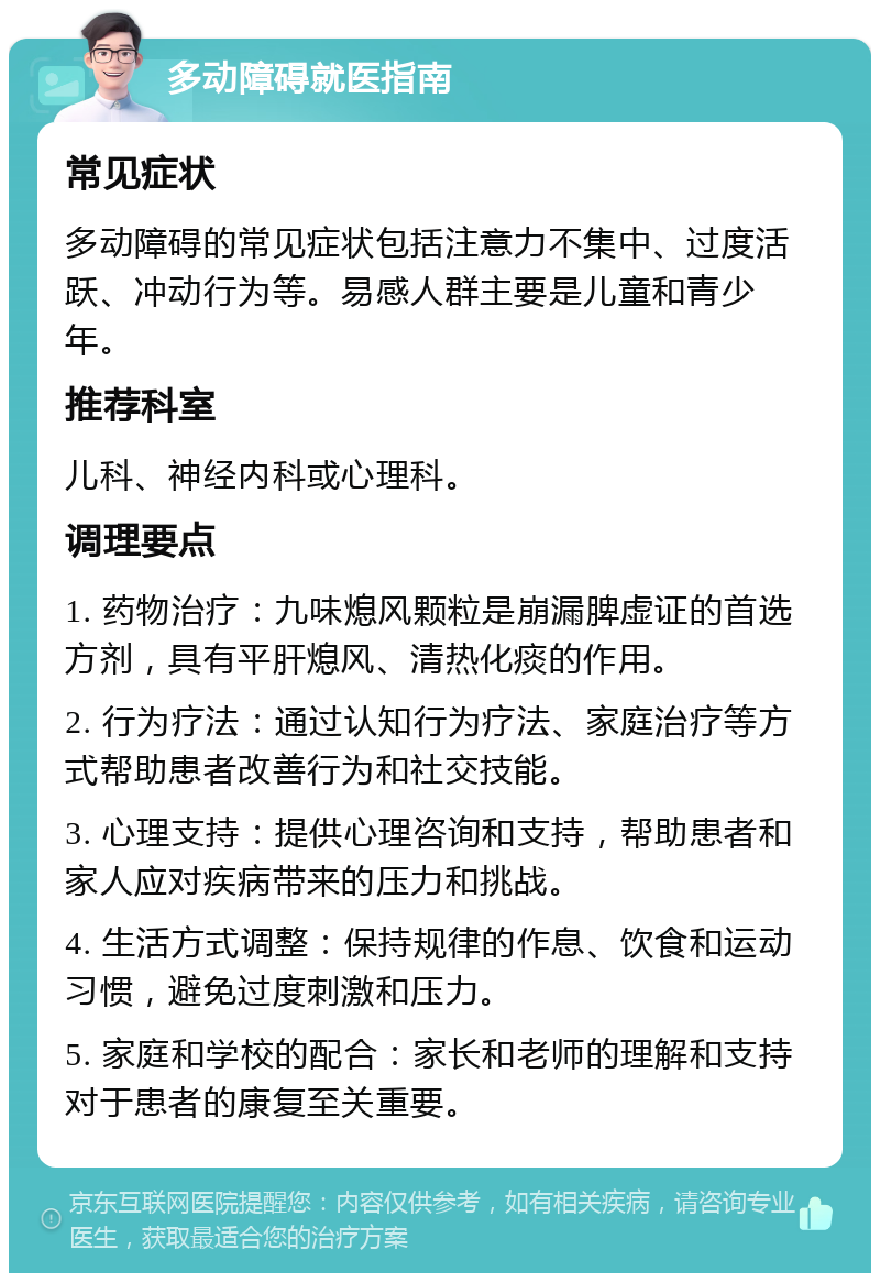 多动障碍就医指南 常见症状 多动障碍的常见症状包括注意力不集中、过度活跃、冲动行为等。易感人群主要是儿童和青少年。 推荐科室 儿科、神经内科或心理科。 调理要点 1. 药物治疗：九味熄风颗粒是崩漏脾虚证的首选方剂，具有平肝熄风、清热化痰的作用。 2. 行为疗法：通过认知行为疗法、家庭治疗等方式帮助患者改善行为和社交技能。 3. 心理支持：提供心理咨询和支持，帮助患者和家人应对疾病带来的压力和挑战。 4. 生活方式调整：保持规律的作息、饮食和运动习惯，避免过度刺激和压力。 5. 家庭和学校的配合：家长和老师的理解和支持对于患者的康复至关重要。