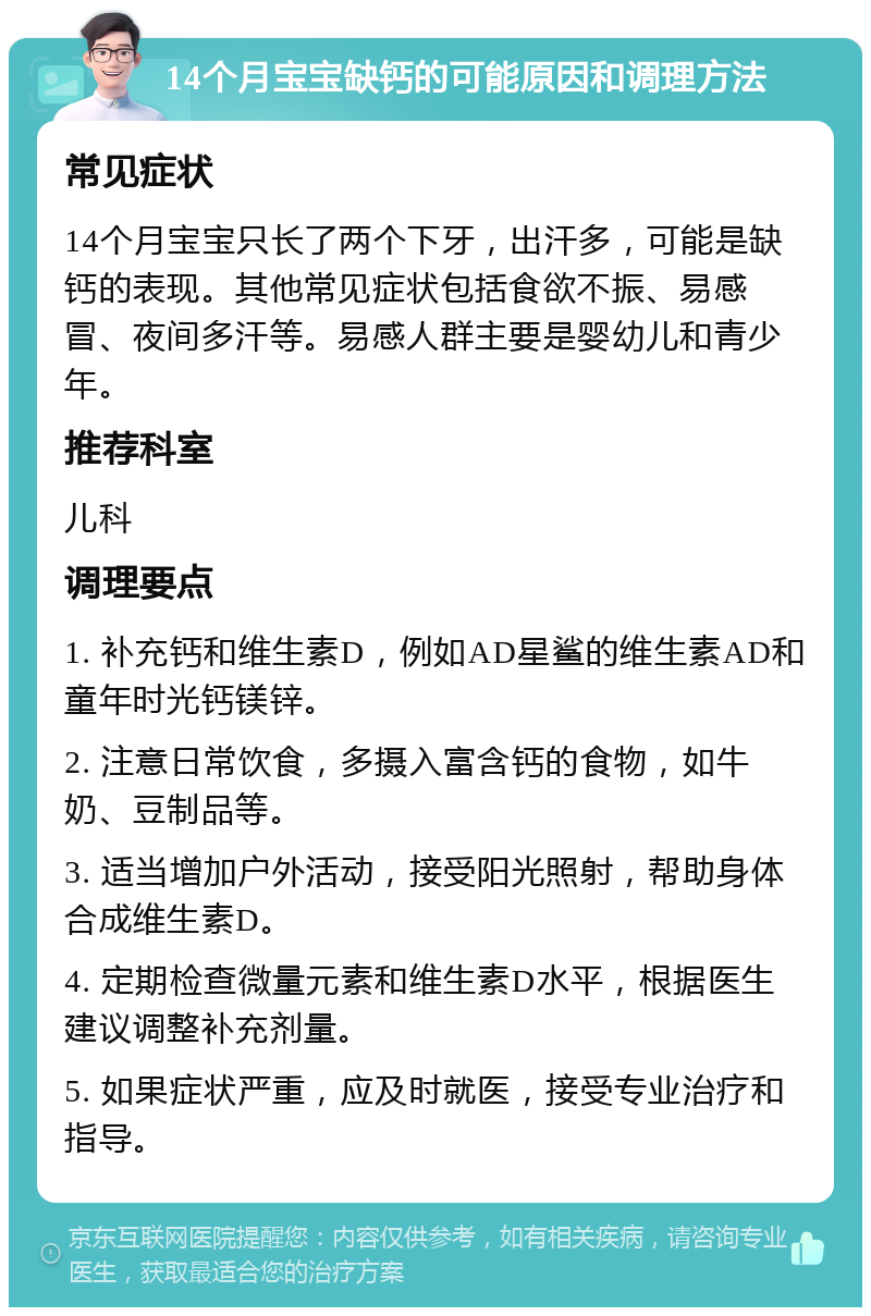 14个月宝宝缺钙的可能原因和调理方法 常见症状 14个月宝宝只长了两个下牙，出汗多，可能是缺钙的表现。其他常见症状包括食欲不振、易感冒、夜间多汗等。易感人群主要是婴幼儿和青少年。 推荐科室 儿科 调理要点 1. 补充钙和维生素D，例如AD星鲨的维生素AD和童年时光钙镁锌。 2. 注意日常饮食，多摄入富含钙的食物，如牛奶、豆制品等。 3. 适当增加户外活动，接受阳光照射，帮助身体合成维生素D。 4. 定期检查微量元素和维生素D水平，根据医生建议调整补充剂量。 5. 如果症状严重，应及时就医，接受专业治疗和指导。