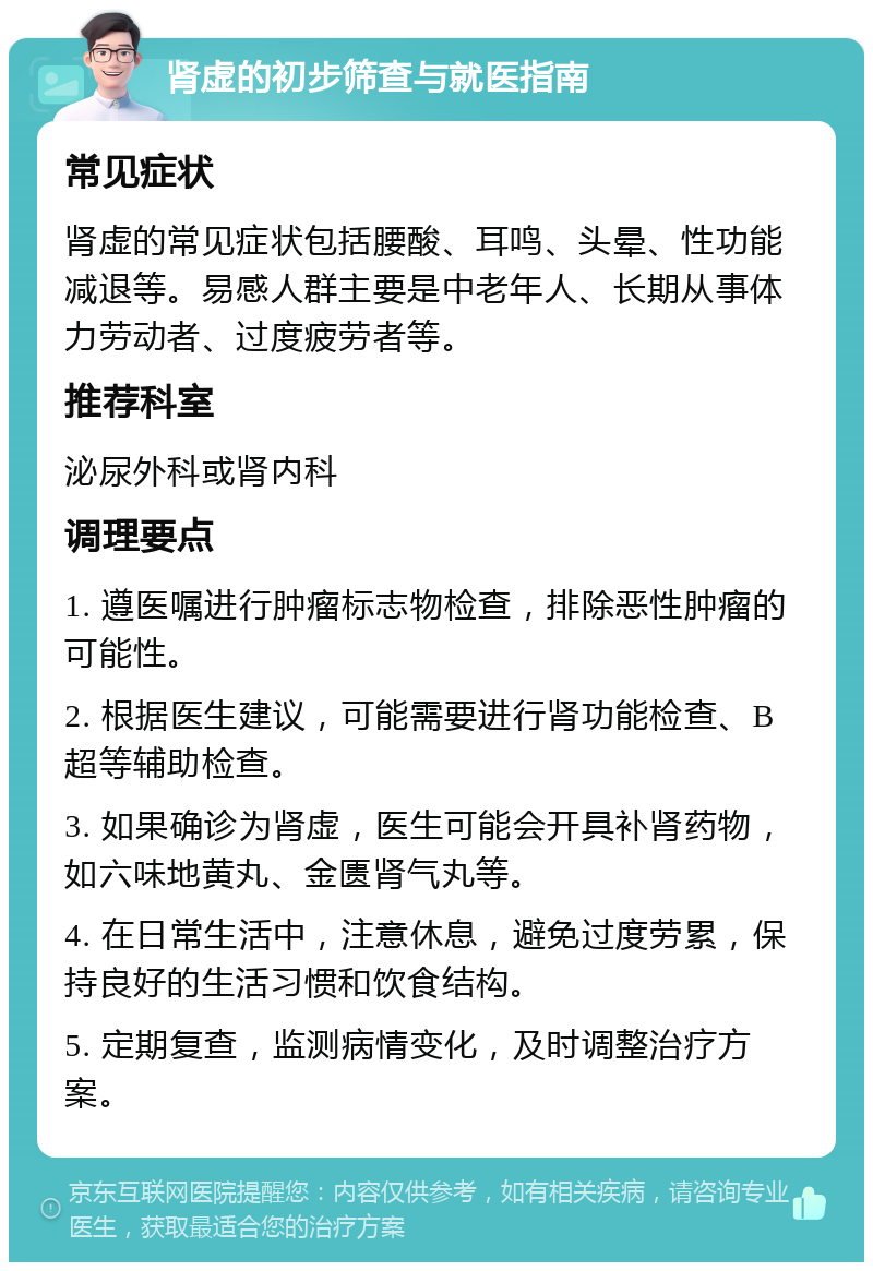 肾虚的初步筛查与就医指南 常见症状 肾虚的常见症状包括腰酸、耳鸣、头晕、性功能减退等。易感人群主要是中老年人、长期从事体力劳动者、过度疲劳者等。 推荐科室 泌尿外科或肾内科 调理要点 1. 遵医嘱进行肿瘤标志物检查，排除恶性肿瘤的可能性。 2. 根据医生建议，可能需要进行肾功能检查、B超等辅助检查。 3. 如果确诊为肾虚，医生可能会开具补肾药物，如六味地黄丸、金匮肾气丸等。 4. 在日常生活中，注意休息，避免过度劳累，保持良好的生活习惯和饮食结构。 5. 定期复查，监测病情变化，及时调整治疗方案。