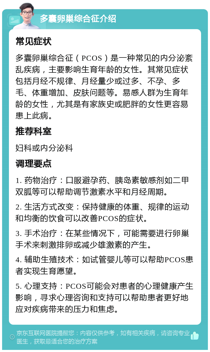 多囊卵巢综合征介绍 常见症状 多囊卵巢综合征（PCOS）是一种常见的内分泌紊乱疾病，主要影响生育年龄的女性。其常见症状包括月经不规律、月经量少或过多、不孕、多毛、体重增加、皮肤问题等。易感人群为生育年龄的女性，尤其是有家族史或肥胖的女性更容易患上此病。 推荐科室 妇科或内分泌科 调理要点 1. 药物治疗：口服避孕药、胰岛素敏感剂如二甲双胍等可以帮助调节激素水平和月经周期。 2. 生活方式改变：保持健康的体重、规律的运动和均衡的饮食可以改善PCOS的症状。 3. 手术治疗：在某些情况下，可能需要进行卵巢手术来刺激排卵或减少雄激素的产生。 4. 辅助生殖技术：如试管婴儿等可以帮助PCOS患者实现生育愿望。 5. 心理支持：PCOS可能会对患者的心理健康产生影响，寻求心理咨询和支持可以帮助患者更好地应对疾病带来的压力和焦虑。