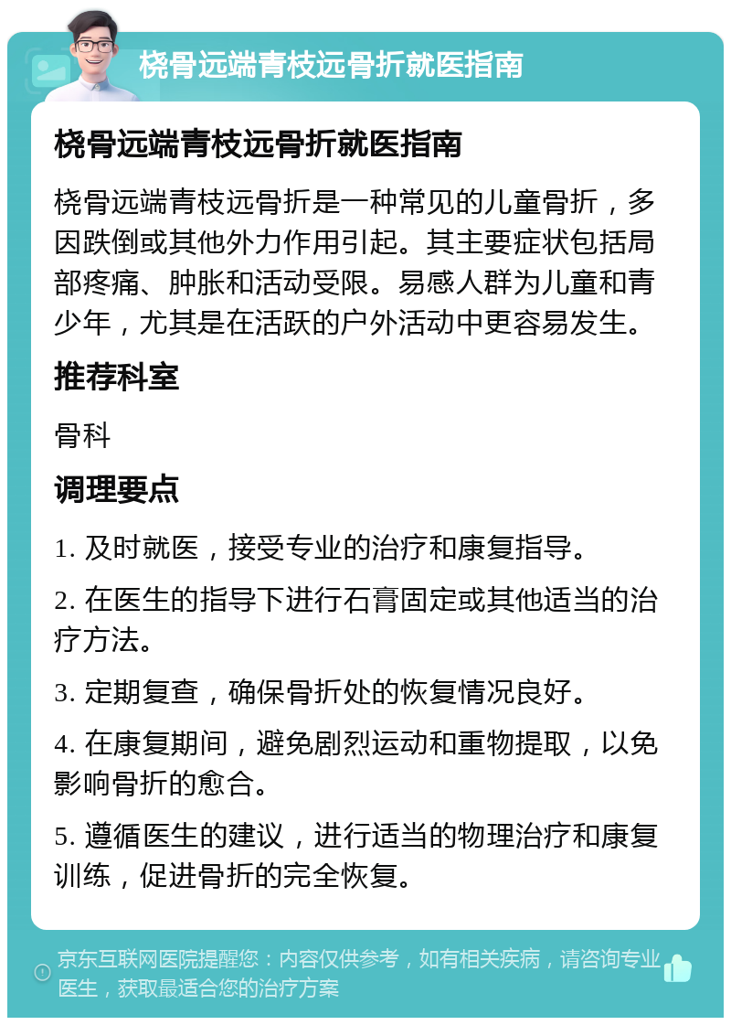 桡骨远端青枝远骨折就医指南 桡骨远端青枝远骨折就医指南 桡骨远端青枝远骨折是一种常见的儿童骨折，多因跌倒或其他外力作用引起。其主要症状包括局部疼痛、肿胀和活动受限。易感人群为儿童和青少年，尤其是在活跃的户外活动中更容易发生。 推荐科室 骨科 调理要点 1. 及时就医，接受专业的治疗和康复指导。 2. 在医生的指导下进行石膏固定或其他适当的治疗方法。 3. 定期复查，确保骨折处的恢复情况良好。 4. 在康复期间，避免剧烈运动和重物提取，以免影响骨折的愈合。 5. 遵循医生的建议，进行适当的物理治疗和康复训练，促进骨折的完全恢复。