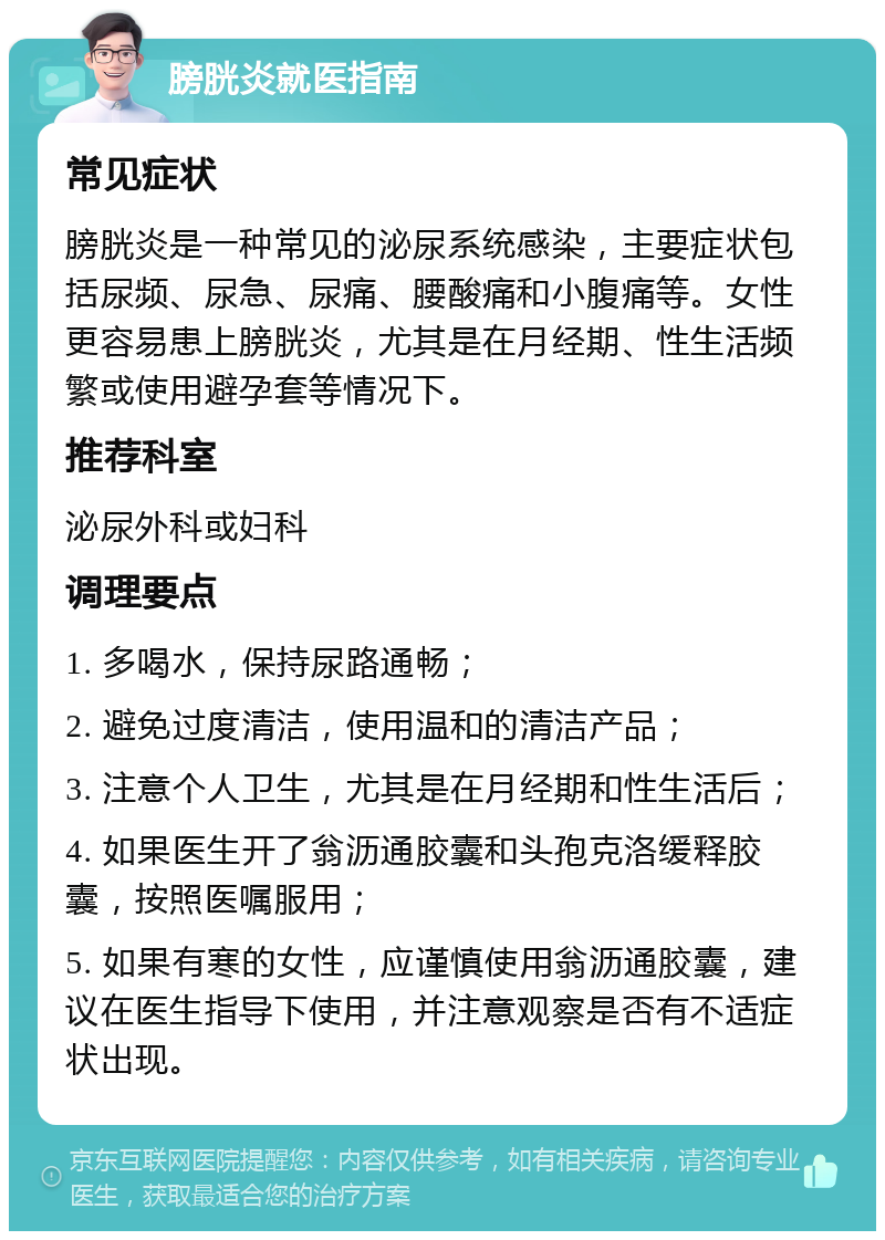 膀胱炎就医指南 常见症状 膀胱炎是一种常见的泌尿系统感染，主要症状包括尿频、尿急、尿痛、腰酸痛和小腹痛等。女性更容易患上膀胱炎，尤其是在月经期、性生活频繁或使用避孕套等情况下。 推荐科室 泌尿外科或妇科 调理要点 1. 多喝水，保持尿路通畅； 2. 避免过度清洁，使用温和的清洁产品； 3. 注意个人卫生，尤其是在月经期和性生活后； 4. 如果医生开了翁沥通胶囊和头孢克洛缓释胶囊，按照医嘱服用； 5. 如果有寒的女性，应谨慎使用翁沥通胶囊，建议在医生指导下使用，并注意观察是否有不适症状出现。