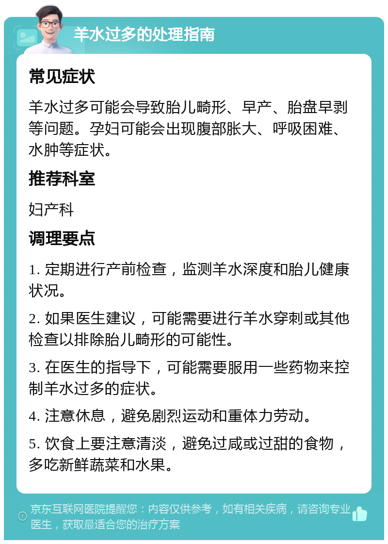 羊水过多的处理指南 常见症状 羊水过多可能会导致胎儿畸形、早产、胎盘早剥等问题。孕妇可能会出现腹部胀大、呼吸困难、水肿等症状。 推荐科室 妇产科 调理要点 1. 定期进行产前检查，监测羊水深度和胎儿健康状况。 2. 如果医生建议，可能需要进行羊水穿刺或其他检查以排除胎儿畸形的可能性。 3. 在医生的指导下，可能需要服用一些药物来控制羊水过多的症状。 4. 注意休息，避免剧烈运动和重体力劳动。 5. 饮食上要注意清淡，避免过咸或过甜的食物，多吃新鲜蔬菜和水果。