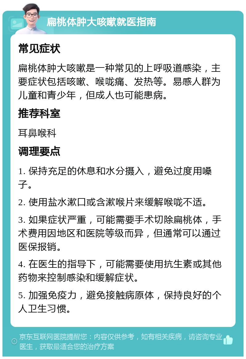 扁桃体肿大咳嗽就医指南 常见症状 扁桃体肿大咳嗽是一种常见的上呼吸道感染，主要症状包括咳嗽、喉咙痛、发热等。易感人群为儿童和青少年，但成人也可能患病。 推荐科室 耳鼻喉科 调理要点 1. 保持充足的休息和水分摄入，避免过度用嗓子。 2. 使用盐水漱口或含漱喉片来缓解喉咙不适。 3. 如果症状严重，可能需要手术切除扁桃体，手术费用因地区和医院等级而异，但通常可以通过医保报销。 4. 在医生的指导下，可能需要使用抗生素或其他药物来控制感染和缓解症状。 5. 加强免疫力，避免接触病原体，保持良好的个人卫生习惯。