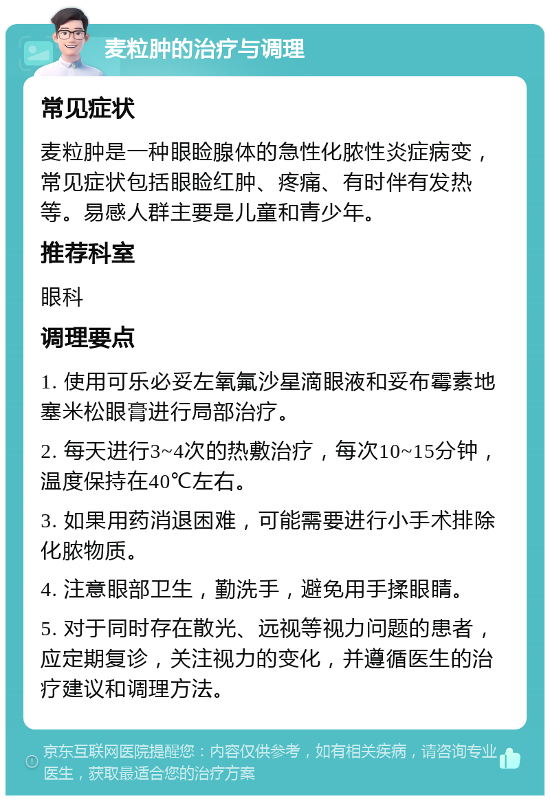 麦粒肿的治疗与调理 常见症状 麦粒肿是一种眼睑腺体的急性化脓性炎症病变，常见症状包括眼睑红肿、疼痛、有时伴有发热等。易感人群主要是儿童和青少年。 推荐科室 眼科 调理要点 1. 使用可乐必妥左氧氟沙星滴眼液和妥布霉素地塞米松眼膏进行局部治疗。 2. 每天进行3~4次的热敷治疗，每次10~15分钟，温度保持在40℃左右。 3. 如果用药消退困难，可能需要进行小手术排除化脓物质。 4. 注意眼部卫生，勤洗手，避免用手揉眼睛。 5. 对于同时存在散光、远视等视力问题的患者，应定期复诊，关注视力的变化，并遵循医生的治疗建议和调理方法。