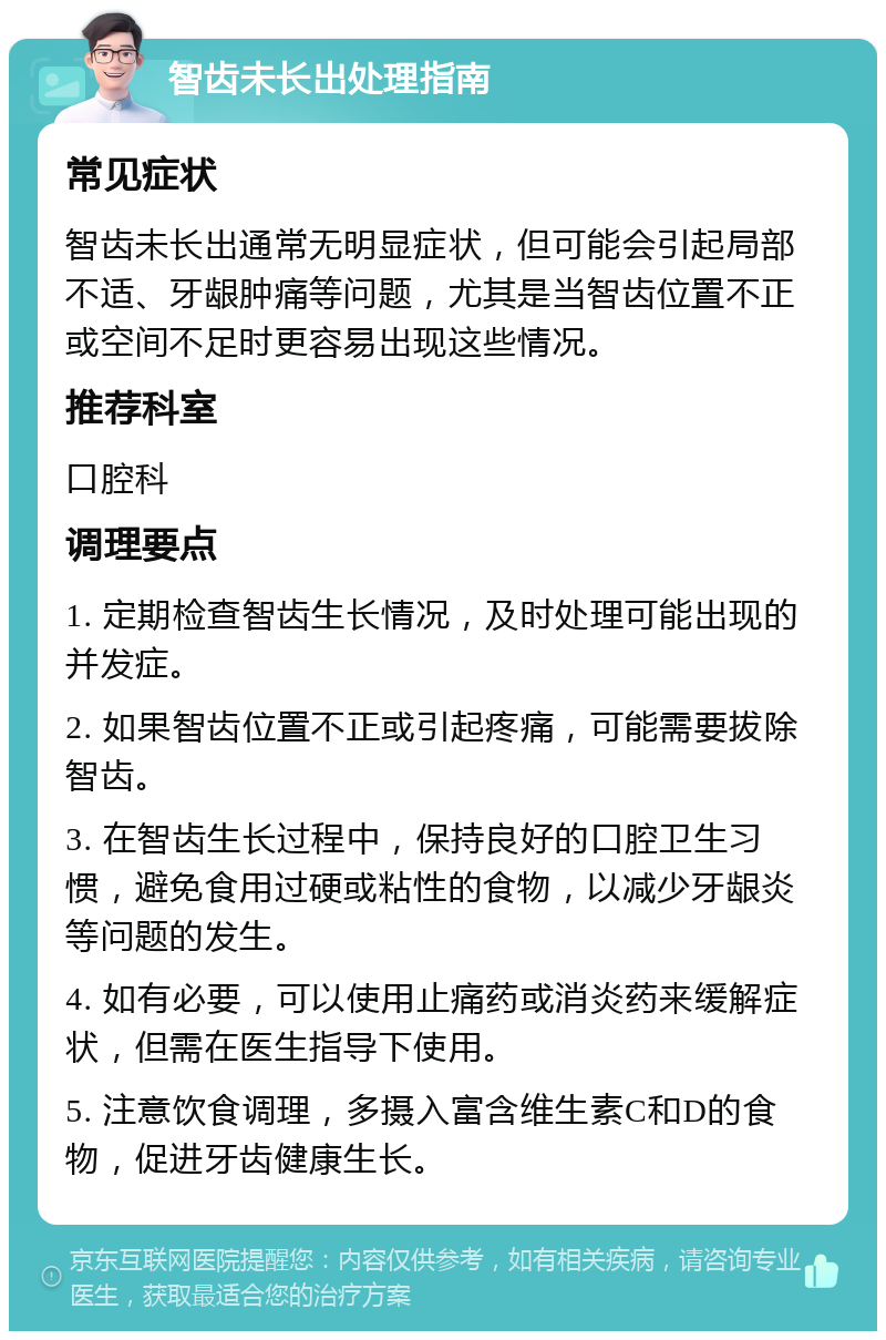 智齿未长出处理指南 常见症状 智齿未长出通常无明显症状，但可能会引起局部不适、牙龈肿痛等问题，尤其是当智齿位置不正或空间不足时更容易出现这些情况。 推荐科室 口腔科 调理要点 1. 定期检查智齿生长情况，及时处理可能出现的并发症。 2. 如果智齿位置不正或引起疼痛，可能需要拔除智齿。 3. 在智齿生长过程中，保持良好的口腔卫生习惯，避免食用过硬或粘性的食物，以减少牙龈炎等问题的发生。 4. 如有必要，可以使用止痛药或消炎药来缓解症状，但需在医生指导下使用。 5. 注意饮食调理，多摄入富含维生素C和D的食物，促进牙齿健康生长。