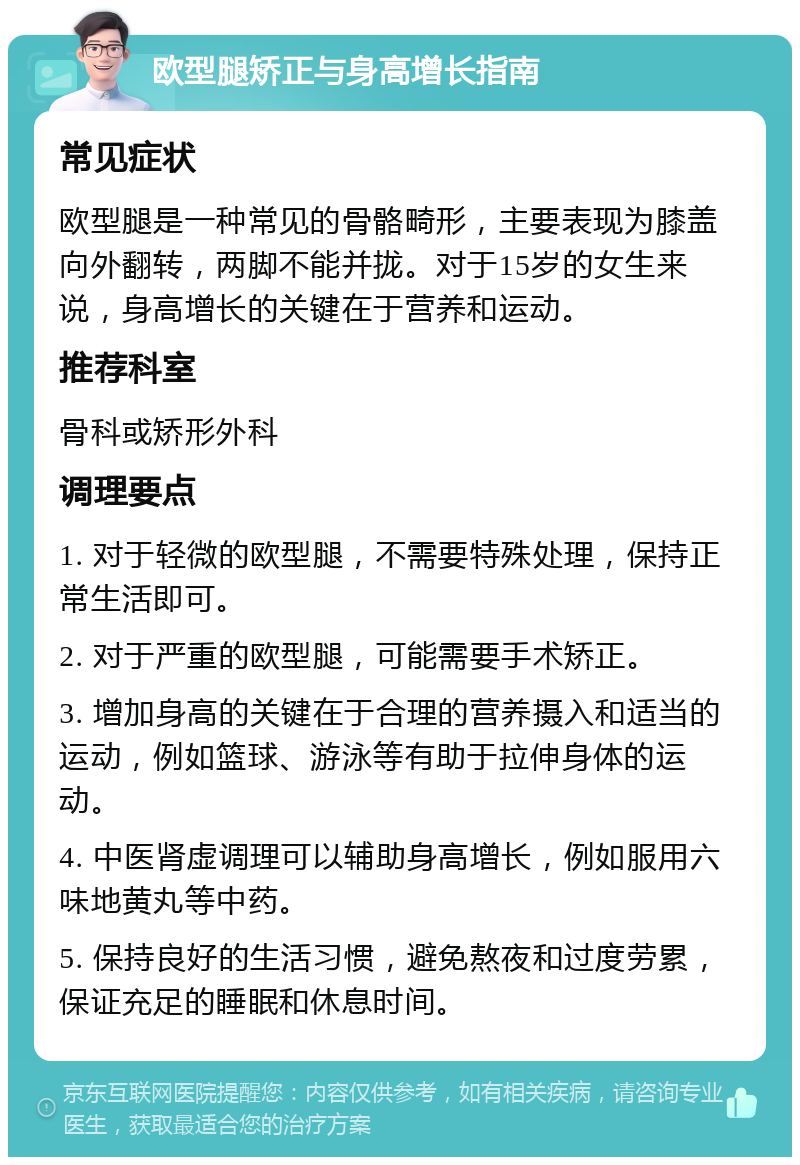 欧型腿矫正与身高增长指南 常见症状 欧型腿是一种常见的骨骼畸形，主要表现为膝盖向外翻转，两脚不能并拢。对于15岁的女生来说，身高增长的关键在于营养和运动。 推荐科室 骨科或矫形外科 调理要点 1. 对于轻微的欧型腿，不需要特殊处理，保持正常生活即可。 2. 对于严重的欧型腿，可能需要手术矫正。 3. 增加身高的关键在于合理的营养摄入和适当的运动，例如篮球、游泳等有助于拉伸身体的运动。 4. 中医肾虚调理可以辅助身高增长，例如服用六味地黄丸等中药。 5. 保持良好的生活习惯，避免熬夜和过度劳累，保证充足的睡眠和休息时间。