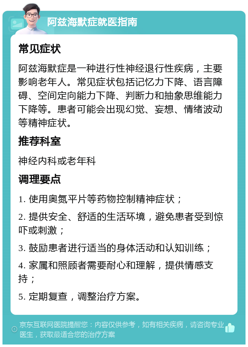 阿兹海默症就医指南 常见症状 阿兹海默症是一种进行性神经退行性疾病，主要影响老年人。常见症状包括记忆力下降、语言障碍、空间定向能力下降、判断力和抽象思维能力下降等。患者可能会出现幻觉、妄想、情绪波动等精神症状。 推荐科室 神经内科或老年科 调理要点 1. 使用奥氮平片等药物控制精神症状； 2. 提供安全、舒适的生活环境，避免患者受到惊吓或刺激； 3. 鼓励患者进行适当的身体活动和认知训练； 4. 家属和照顾者需要耐心和理解，提供情感支持； 5. 定期复查，调整治疗方案。