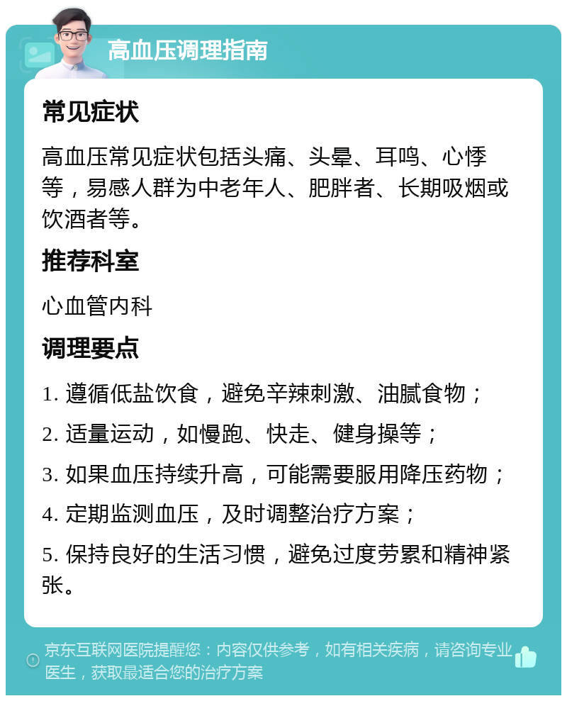 高血压调理指南 常见症状 高血压常见症状包括头痛、头晕、耳鸣、心悸等，易感人群为中老年人、肥胖者、长期吸烟或饮酒者等。 推荐科室 心血管内科 调理要点 1. 遵循低盐饮食，避免辛辣刺激、油腻食物； 2. 适量运动，如慢跑、快走、健身操等； 3. 如果血压持续升高，可能需要服用降压药物； 4. 定期监测血压，及时调整治疗方案； 5. 保持良好的生活习惯，避免过度劳累和精神紧张。