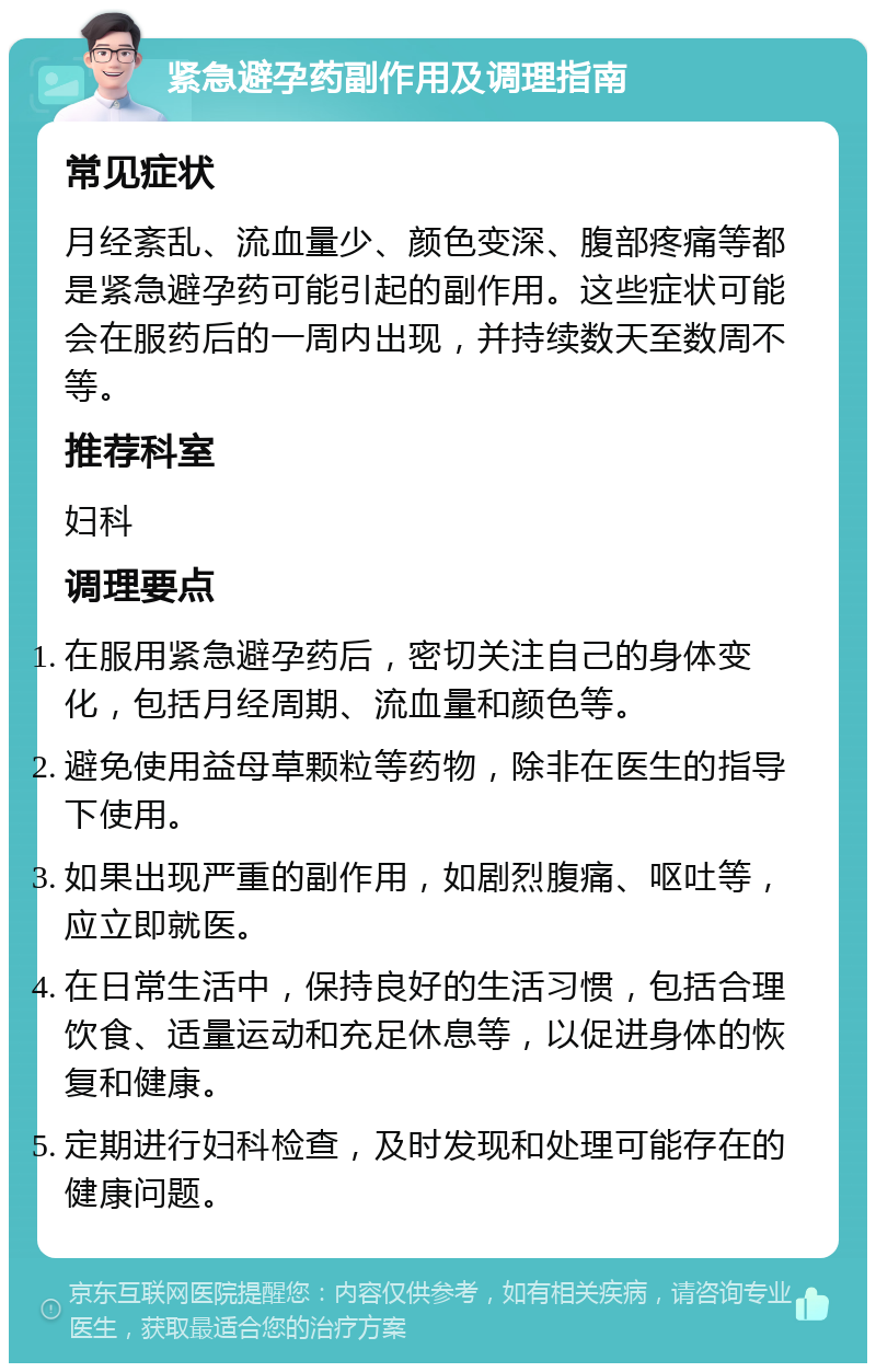 紧急避孕药副作用及调理指南 常见症状 月经紊乱、流血量少、颜色变深、腹部疼痛等都是紧急避孕药可能引起的副作用。这些症状可能会在服药后的一周内出现，并持续数天至数周不等。 推荐科室 妇科 调理要点 在服用紧急避孕药后，密切关注自己的身体变化，包括月经周期、流血量和颜色等。 避免使用益母草颗粒等药物，除非在医生的指导下使用。 如果出现严重的副作用，如剧烈腹痛、呕吐等，应立即就医。 在日常生活中，保持良好的生活习惯，包括合理饮食、适量运动和充足休息等，以促进身体的恢复和健康。 定期进行妇科检查，及时发现和处理可能存在的健康问题。