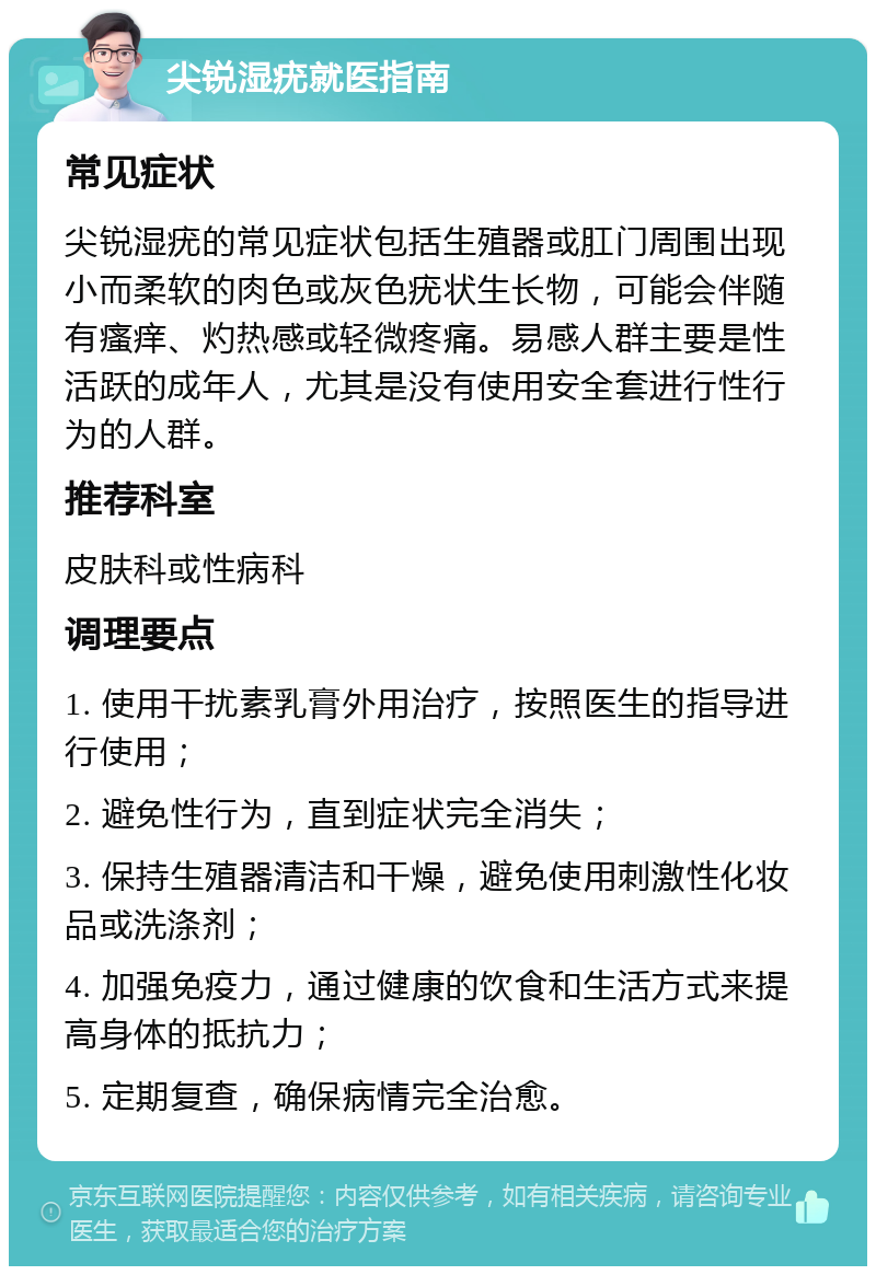 尖锐湿疣就医指南 常见症状 尖锐湿疣的常见症状包括生殖器或肛门周围出现小而柔软的肉色或灰色疣状生长物，可能会伴随有瘙痒、灼热感或轻微疼痛。易感人群主要是性活跃的成年人，尤其是没有使用安全套进行性行为的人群。 推荐科室 皮肤科或性病科 调理要点 1. 使用干扰素乳膏外用治疗，按照医生的指导进行使用； 2. 避免性行为，直到症状完全消失； 3. 保持生殖器清洁和干燥，避免使用刺激性化妆品或洗涤剂； 4. 加强免疫力，通过健康的饮食和生活方式来提高身体的抵抗力； 5. 定期复查，确保病情完全治愈。