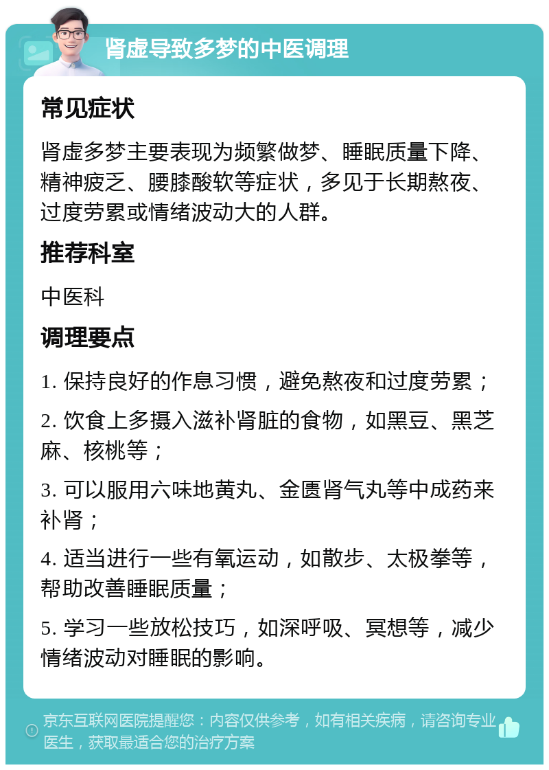 肾虚导致多梦的中医调理 常见症状 肾虚多梦主要表现为频繁做梦、睡眠质量下降、精神疲乏、腰膝酸软等症状，多见于长期熬夜、过度劳累或情绪波动大的人群。 推荐科室 中医科 调理要点 1. 保持良好的作息习惯，避免熬夜和过度劳累； 2. 饮食上多摄入滋补肾脏的食物，如黑豆、黑芝麻、核桃等； 3. 可以服用六味地黄丸、金匮肾气丸等中成药来补肾； 4. 适当进行一些有氧运动，如散步、太极拳等，帮助改善睡眠质量； 5. 学习一些放松技巧，如深呼吸、冥想等，减少情绪波动对睡眠的影响。