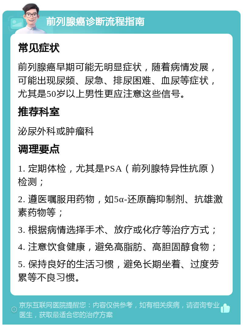 前列腺癌诊断流程指南 常见症状 前列腺癌早期可能无明显症状，随着病情发展，可能出现尿频、尿急、排尿困难、血尿等症状，尤其是50岁以上男性更应注意这些信号。 推荐科室 泌尿外科或肿瘤科 调理要点 1. 定期体检，尤其是PSA（前列腺特异性抗原）检测； 2. 遵医嘱服用药物，如5α-还原酶抑制剂、抗雄激素药物等； 3. 根据病情选择手术、放疗或化疗等治疗方式； 4. 注意饮食健康，避免高脂肪、高胆固醇食物； 5. 保持良好的生活习惯，避免长期坐着、过度劳累等不良习惯。