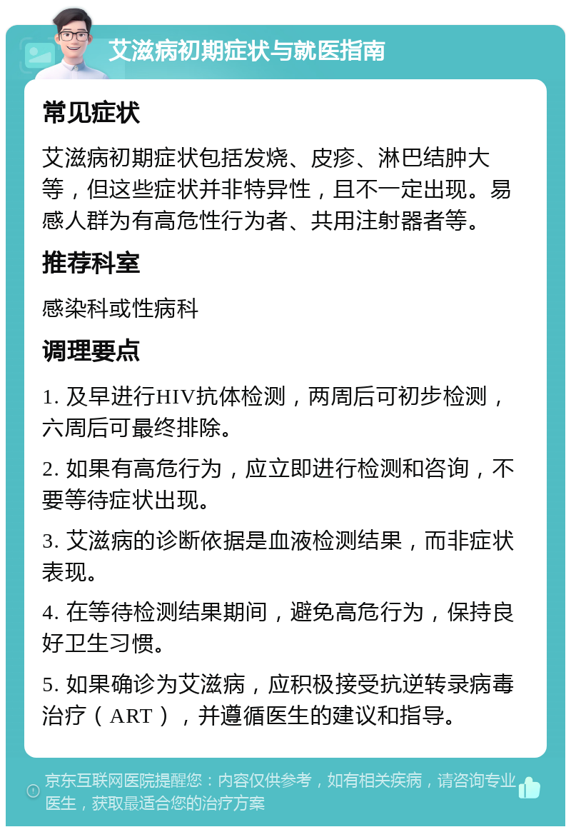 艾滋病初期症状与就医指南 常见症状 艾滋病初期症状包括发烧、皮疹、淋巴结肿大等，但这些症状并非特异性，且不一定出现。易感人群为有高危性行为者、共用注射器者等。 推荐科室 感染科或性病科 调理要点 1. 及早进行HIV抗体检测，两周后可初步检测，六周后可最终排除。 2. 如果有高危行为，应立即进行检测和咨询，不要等待症状出现。 3. 艾滋病的诊断依据是血液检测结果，而非症状表现。 4. 在等待检测结果期间，避免高危行为，保持良好卫生习惯。 5. 如果确诊为艾滋病，应积极接受抗逆转录病毒治疗（ART），并遵循医生的建议和指导。