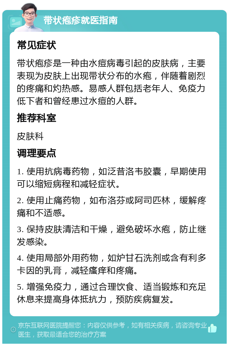 带状疱疹就医指南 常见症状 带状疱疹是一种由水痘病毒引起的皮肤病，主要表现为皮肤上出现带状分布的水疱，伴随着剧烈的疼痛和灼热感。易感人群包括老年人、免疫力低下者和曾经患过水痘的人群。 推荐科室 皮肤科 调理要点 1. 使用抗病毒药物，如泛昔洛韦胶囊，早期使用可以缩短病程和减轻症状。 2. 使用止痛药物，如布洛芬或阿司匹林，缓解疼痛和不适感。 3. 保持皮肤清洁和干燥，避免破坏水疱，防止继发感染。 4. 使用局部外用药物，如炉甘石洗剂或含有利多卡因的乳膏，减轻瘙痒和疼痛。 5. 增强免疫力，通过合理饮食、适当锻炼和充足休息来提高身体抵抗力，预防疾病复发。