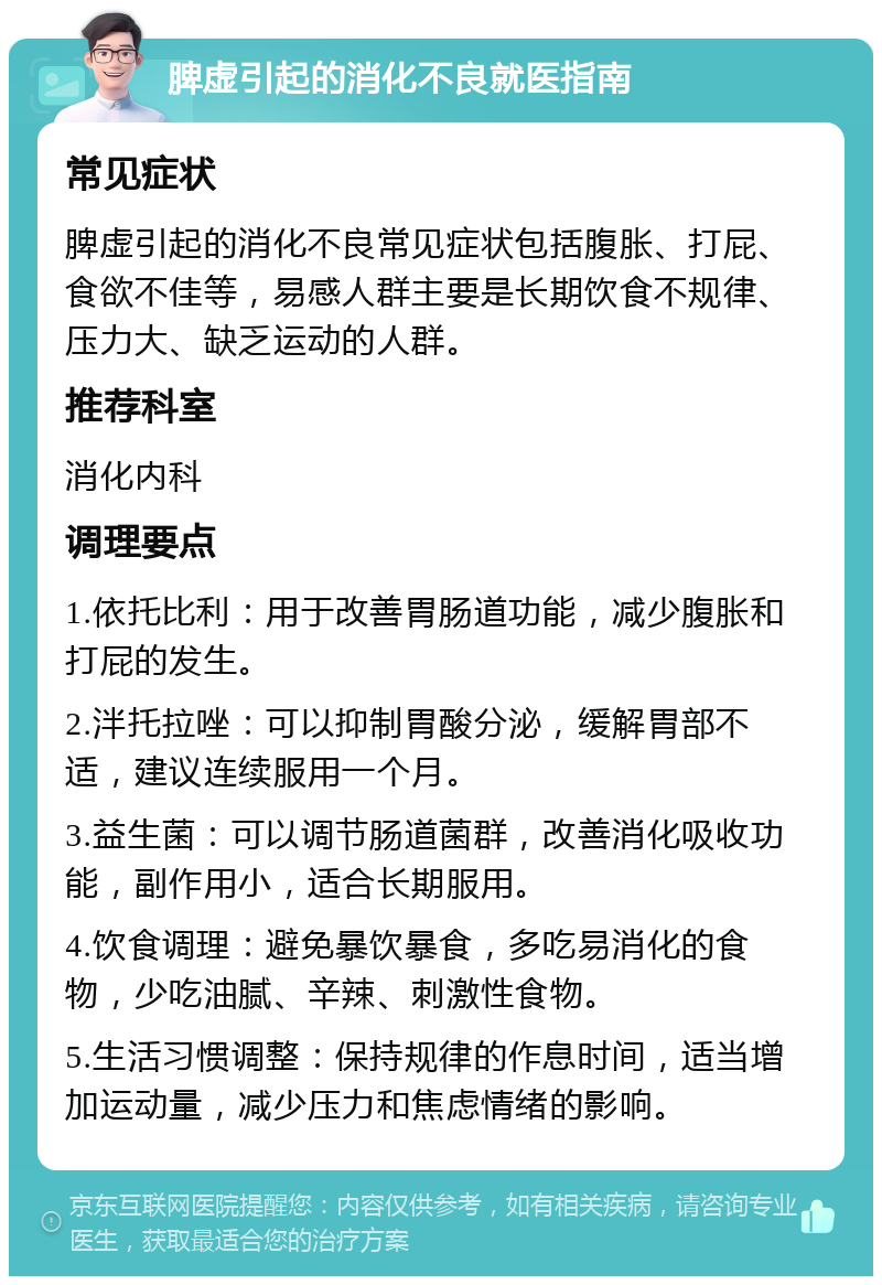 脾虚引起的消化不良就医指南 常见症状 脾虚引起的消化不良常见症状包括腹胀、打屁、食欲不佳等，易感人群主要是长期饮食不规律、压力大、缺乏运动的人群。 推荐科室 消化内科 调理要点 1.依托比利：用于改善胃肠道功能，减少腹胀和打屁的发生。 2.泮托拉唑：可以抑制胃酸分泌，缓解胃部不适，建议连续服用一个月。 3.益生菌：可以调节肠道菌群，改善消化吸收功能，副作用小，适合长期服用。 4.饮食调理：避免暴饮暴食，多吃易消化的食物，少吃油腻、辛辣、刺激性食物。 5.生活习惯调整：保持规律的作息时间，适当增加运动量，减少压力和焦虑情绪的影响。