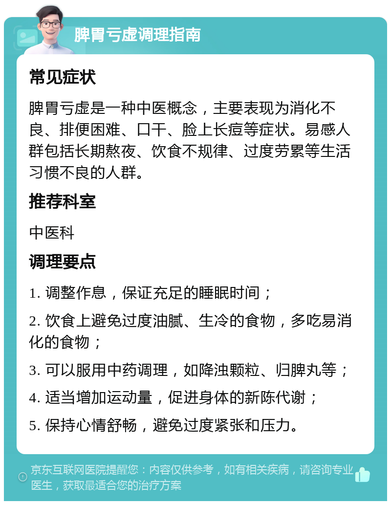 脾胃亏虚调理指南 常见症状 脾胃亏虚是一种中医概念，主要表现为消化不良、排便困难、口干、脸上长痘等症状。易感人群包括长期熬夜、饮食不规律、过度劳累等生活习惯不良的人群。 推荐科室 中医科 调理要点 1. 调整作息，保证充足的睡眠时间； 2. 饮食上避免过度油腻、生冷的食物，多吃易消化的食物； 3. 可以服用中药调理，如降浊颗粒、归脾丸等； 4. 适当增加运动量，促进身体的新陈代谢； 5. 保持心情舒畅，避免过度紧张和压力。