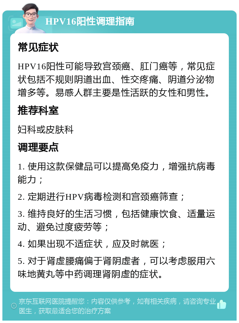 HPV16阳性调理指南 常见症状 HPV16阳性可能导致宫颈癌、肛门癌等，常见症状包括不规则阴道出血、性交疼痛、阴道分泌物增多等。易感人群主要是性活跃的女性和男性。 推荐科室 妇科或皮肤科 调理要点 1. 使用这款保健品可以提高免疫力，增强抗病毒能力； 2. 定期进行HPV病毒检测和宫颈癌筛查； 3. 维持良好的生活习惯，包括健康饮食、适量运动、避免过度疲劳等； 4. 如果出现不适症状，应及时就医； 5. 对于肾虚腰痛偏于肾阴虚者，可以考虑服用六味地黄丸等中药调理肾阴虚的症状。