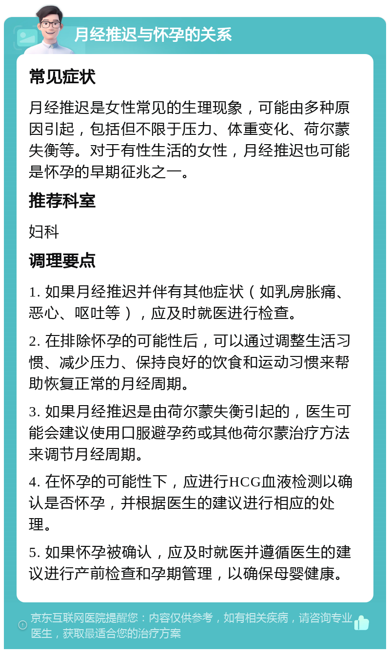 月经推迟与怀孕的关系 常见症状 月经推迟是女性常见的生理现象，可能由多种原因引起，包括但不限于压力、体重变化、荷尔蒙失衡等。对于有性生活的女性，月经推迟也可能是怀孕的早期征兆之一。 推荐科室 妇科 调理要点 1. 如果月经推迟并伴有其他症状（如乳房胀痛、恶心、呕吐等），应及时就医进行检查。 2. 在排除怀孕的可能性后，可以通过调整生活习惯、减少压力、保持良好的饮食和运动习惯来帮助恢复正常的月经周期。 3. 如果月经推迟是由荷尔蒙失衡引起的，医生可能会建议使用口服避孕药或其他荷尔蒙治疗方法来调节月经周期。 4. 在怀孕的可能性下，应进行HCG血液检测以确认是否怀孕，并根据医生的建议进行相应的处理。 5. 如果怀孕被确认，应及时就医并遵循医生的建议进行产前检查和孕期管理，以确保母婴健康。