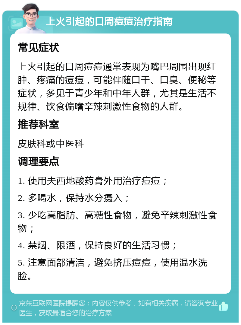 上火引起的口周痘痘治疗指南 常见症状 上火引起的口周痘痘通常表现为嘴巴周围出现红肿、疼痛的痘痘，可能伴随口干、口臭、便秘等症状，多见于青少年和中年人群，尤其是生活不规律、饮食偏嗜辛辣刺激性食物的人群。 推荐科室 皮肤科或中医科 调理要点 1. 使用夫西地酸药膏外用治疗痘痘； 2. 多喝水，保持水分摄入； 3. 少吃高脂肪、高糖性食物，避免辛辣刺激性食物； 4. 禁烟、限酒，保持良好的生活习惯； 5. 注意面部清洁，避免挤压痘痘，使用温水洗脸。