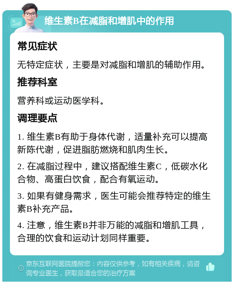 维生素B在减脂和增肌中的作用 常见症状 无特定症状，主要是对减脂和增肌的辅助作用。 推荐科室 营养科或运动医学科。 调理要点 1. 维生素B有助于身体代谢，适量补充可以提高新陈代谢，促进脂肪燃烧和肌肉生长。 2. 在减脂过程中，建议搭配维生素C，低碳水化合物、高蛋白饮食，配合有氧运动。 3. 如果有健身需求，医生可能会推荐特定的维生素B补充产品。 4. 注意，维生素B并非万能的减脂和增肌工具，合理的饮食和运动计划同样重要。