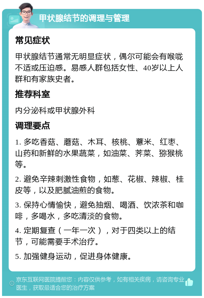 甲状腺结节的调理与管理 常见症状 甲状腺结节通常无明显症状，偶尔可能会有喉咙不适或压迫感。易感人群包括女性、40岁以上人群和有家族史者。 推荐科室 内分泌科或甲状腺外科 调理要点 1. 多吃香菇、蘑菇、木耳、核桃、薏米、红枣、山药和新鲜的水果蔬菜，如油菜、荠菜、猕猴桃等。 2. 避免辛辣刺激性食物，如葱、花椒、辣椒、桂皮等，以及肥腻油煎的食物。 3. 保持心情愉快，避免抽烟、喝酒、饮浓茶和咖啡，多喝水，多吃清淡的食物。 4. 定期复查（一年一次），对于四类以上的结节，可能需要手术治疗。 5. 加强健身运动，促进身体健康。