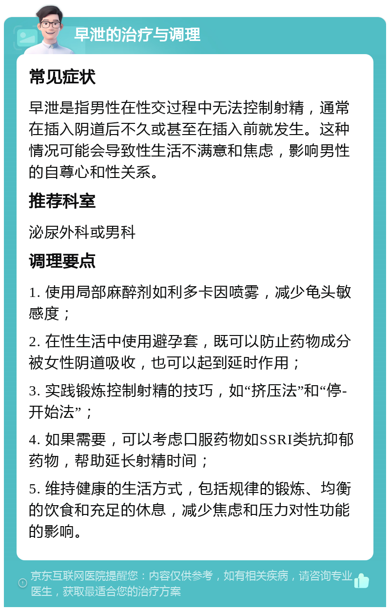 早泄的治疗与调理 常见症状 早泄是指男性在性交过程中无法控制射精，通常在插入阴道后不久或甚至在插入前就发生。这种情况可能会导致性生活不满意和焦虑，影响男性的自尊心和性关系。 推荐科室 泌尿外科或男科 调理要点 1. 使用局部麻醉剂如利多卡因喷雾，减少龟头敏感度； 2. 在性生活中使用避孕套，既可以防止药物成分被女性阴道吸收，也可以起到延时作用； 3. 实践锻炼控制射精的技巧，如“挤压法”和“停-开始法”； 4. 如果需要，可以考虑口服药物如SSRI类抗抑郁药物，帮助延长射精时间； 5. 维持健康的生活方式，包括规律的锻炼、均衡的饮食和充足的休息，减少焦虑和压力对性功能的影响。