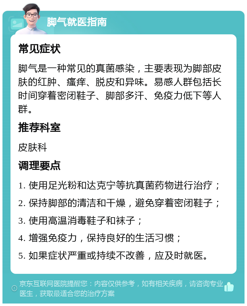 脚气就医指南 常见症状 脚气是一种常见的真菌感染，主要表现为脚部皮肤的红肿、瘙痒、脱皮和异味。易感人群包括长时间穿着密闭鞋子、脚部多汗、免疫力低下等人群。 推荐科室 皮肤科 调理要点 1. 使用足光粉和达克宁等抗真菌药物进行治疗； 2. 保持脚部的清洁和干燥，避免穿着密闭鞋子； 3. 使用高温消毒鞋子和袜子； 4. 增强免疫力，保持良好的生活习惯； 5. 如果症状严重或持续不改善，应及时就医。