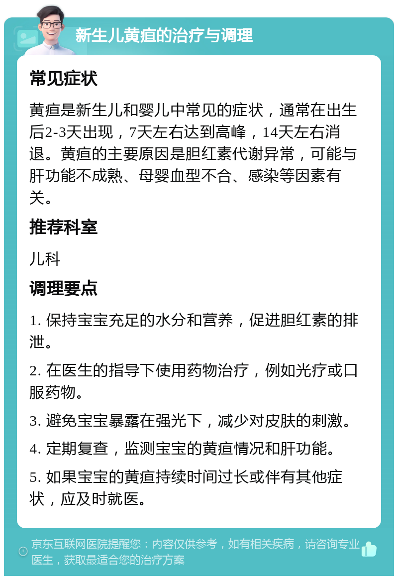 新生儿黄疸的治疗与调理 常见症状 黄疸是新生儿和婴儿中常见的症状，通常在出生后2-3天出现，7天左右达到高峰，14天左右消退。黄疸的主要原因是胆红素代谢异常，可能与肝功能不成熟、母婴血型不合、感染等因素有关。 推荐科室 儿科 调理要点 1. 保持宝宝充足的水分和营养，促进胆红素的排泄。 2. 在医生的指导下使用药物治疗，例如光疗或口服药物。 3. 避免宝宝暴露在强光下，减少对皮肤的刺激。 4. 定期复查，监测宝宝的黄疸情况和肝功能。 5. 如果宝宝的黄疸持续时间过长或伴有其他症状，应及时就医。