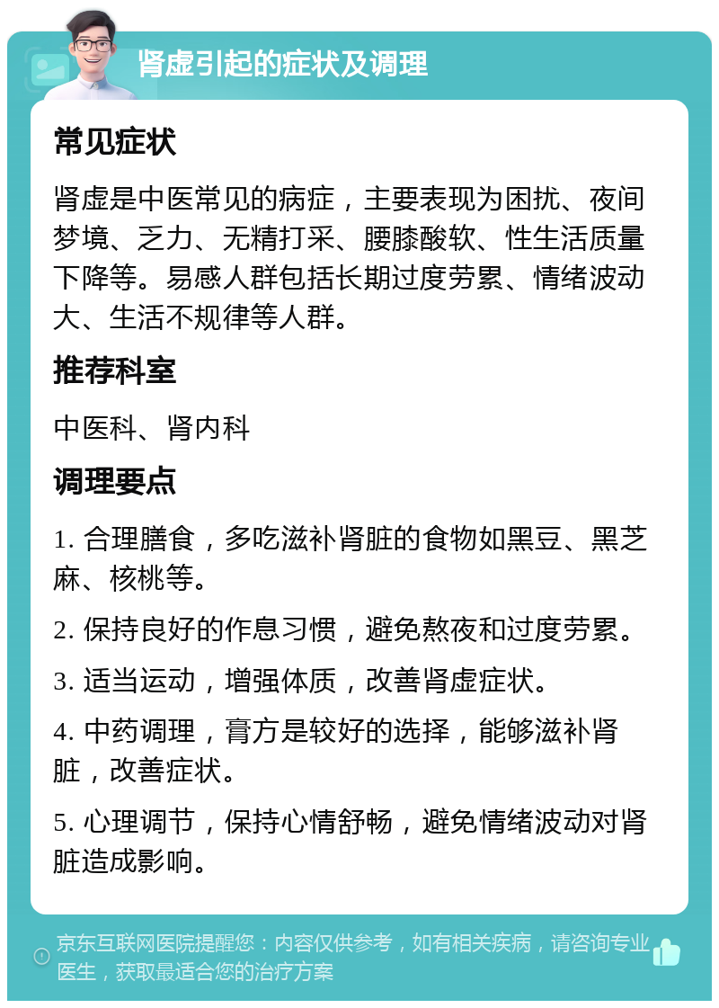 肾虚引起的症状及调理 常见症状 肾虚是中医常见的病症，主要表现为困扰、夜间梦境、乏力、无精打采、腰膝酸软、性生活质量下降等。易感人群包括长期过度劳累、情绪波动大、生活不规律等人群。 推荐科室 中医科、肾内科 调理要点 1. 合理膳食，多吃滋补肾脏的食物如黑豆、黑芝麻、核桃等。 2. 保持良好的作息习惯，避免熬夜和过度劳累。 3. 适当运动，增强体质，改善肾虚症状。 4. 中药调理，膏方是较好的选择，能够滋补肾脏，改善症状。 5. 心理调节，保持心情舒畅，避免情绪波动对肾脏造成影响。