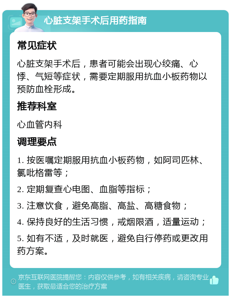 心脏支架手术后用药指南 常见症状 心脏支架手术后，患者可能会出现心绞痛、心悸、气短等症状，需要定期服用抗血小板药物以预防血栓形成。 推荐科室 心血管内科 调理要点 1. 按医嘱定期服用抗血小板药物，如阿司匹林、氯吡格雷等； 2. 定期复查心电图、血脂等指标； 3. 注意饮食，避免高脂、高盐、高糖食物； 4. 保持良好的生活习惯，戒烟限酒，适量运动； 5. 如有不适，及时就医，避免自行停药或更改用药方案。