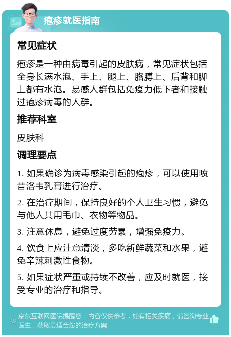 疱疹就医指南 常见症状 疱疹是一种由病毒引起的皮肤病，常见症状包括全身长满水泡、手上、腿上、胳膊上、后背和脚上都有水泡。易感人群包括免疫力低下者和接触过疱疹病毒的人群。 推荐科室 皮肤科 调理要点 1. 如果确诊为病毒感染引起的疱疹，可以使用喷昔洛韦乳膏进行治疗。 2. 在治疗期间，保持良好的个人卫生习惯，避免与他人共用毛巾、衣物等物品。 3. 注意休息，避免过度劳累，增强免疫力。 4. 饮食上应注意清淡，多吃新鲜蔬菜和水果，避免辛辣刺激性食物。 5. 如果症状严重或持续不改善，应及时就医，接受专业的治疗和指导。