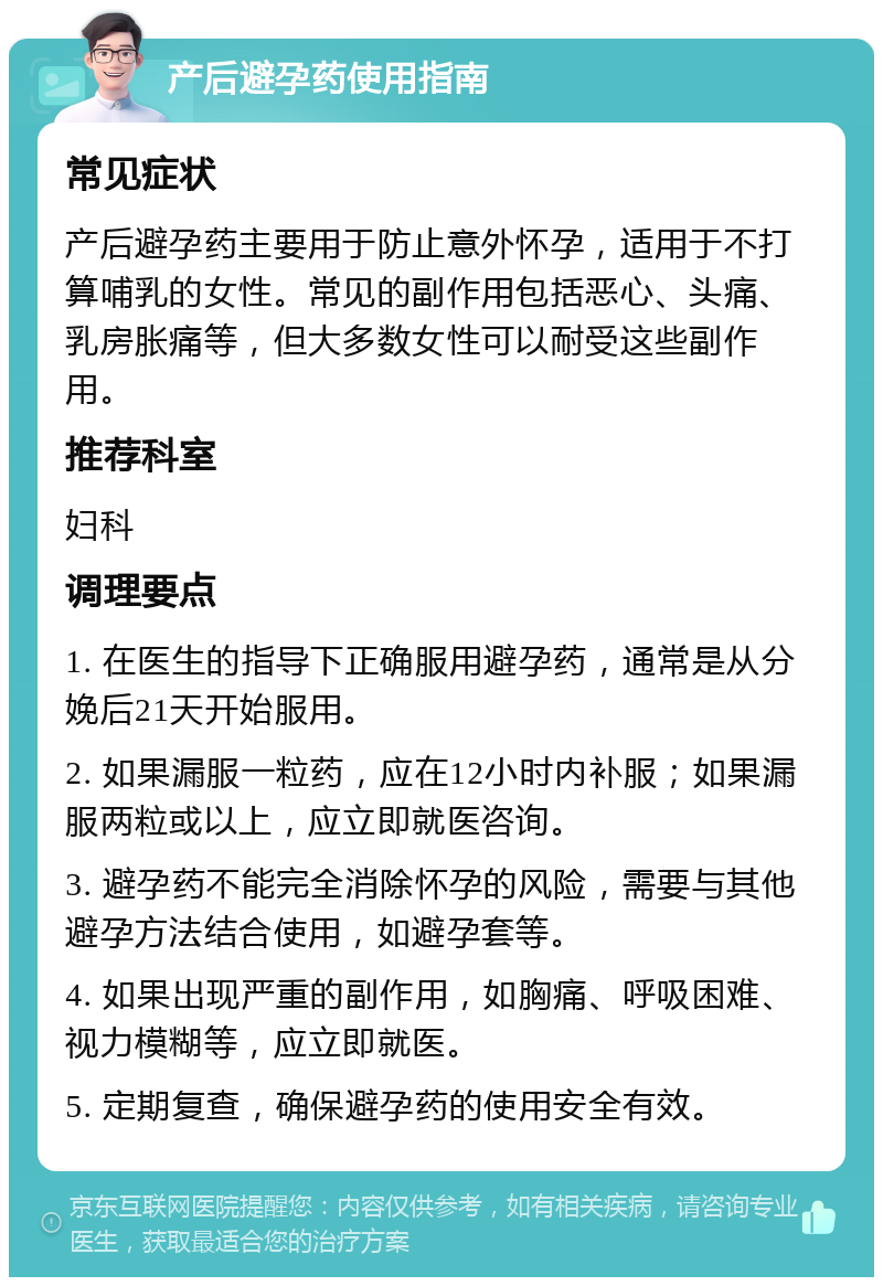 产后避孕药使用指南 常见症状 产后避孕药主要用于防止意外怀孕，适用于不打算哺乳的女性。常见的副作用包括恶心、头痛、乳房胀痛等，但大多数女性可以耐受这些副作用。 推荐科室 妇科 调理要点 1. 在医生的指导下正确服用避孕药，通常是从分娩后21天开始服用。 2. 如果漏服一粒药，应在12小时内补服；如果漏服两粒或以上，应立即就医咨询。 3. 避孕药不能完全消除怀孕的风险，需要与其他避孕方法结合使用，如避孕套等。 4. 如果出现严重的副作用，如胸痛、呼吸困难、视力模糊等，应立即就医。 5. 定期复查，确保避孕药的使用安全有效。