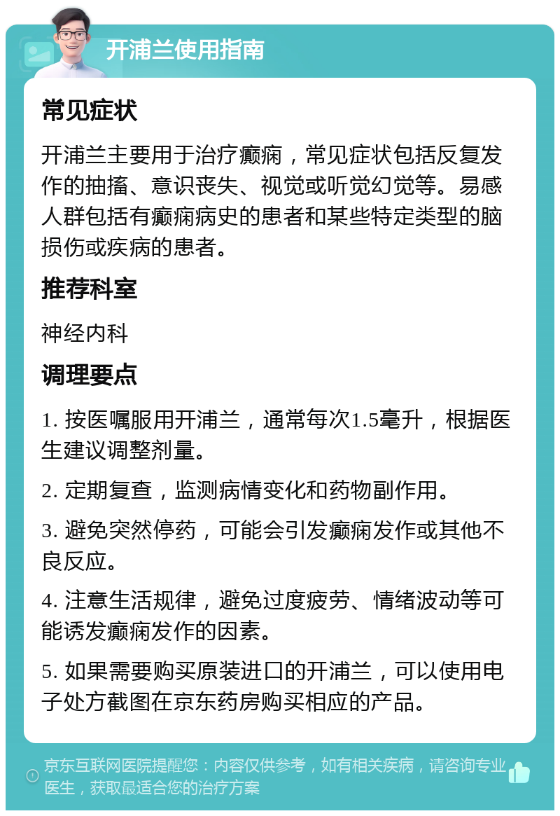 开浦兰使用指南 常见症状 开浦兰主要用于治疗癫痫，常见症状包括反复发作的抽搐、意识丧失、视觉或听觉幻觉等。易感人群包括有癫痫病史的患者和某些特定类型的脑损伤或疾病的患者。 推荐科室 神经内科 调理要点 1. 按医嘱服用开浦兰，通常每次1.5毫升，根据医生建议调整剂量。 2. 定期复查，监测病情变化和药物副作用。 3. 避免突然停药，可能会引发癫痫发作或其他不良反应。 4. 注意生活规律，避免过度疲劳、情绪波动等可能诱发癫痫发作的因素。 5. 如果需要购买原装进口的开浦兰，可以使用电子处方截图在京东药房购买相应的产品。