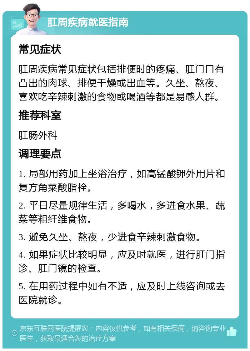 肛周疾病就医指南 常见症状 肛周疾病常见症状包括排便时的疼痛、肛门口有凸出的肉球、排便干燥或出血等。久坐、熬夜、喜欢吃辛辣刺激的食物或喝酒等都是易感人群。 推荐科室 肛肠外科 调理要点 1. 局部用药加上坐浴治疗，如高锰酸钾外用片和复方角菜酸脂栓。 2. 平日尽量规律生活，多喝水，多进食水果、蔬菜等粗纤维食物。 3. 避免久坐、熬夜，少进食辛辣刺激食物。 4. 如果症状比较明显，应及时就医，进行肛门指诊、肛门镜的检查。 5. 在用药过程中如有不适，应及时上线咨询或去医院就诊。