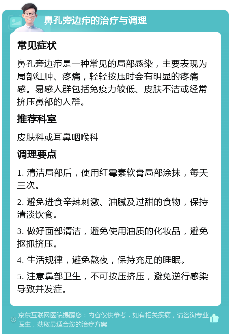 鼻孔旁边疖的治疗与调理 常见症状 鼻孔旁边疖是一种常见的局部感染，主要表现为局部红肿、疼痛，轻轻按压时会有明显的疼痛感。易感人群包括免疫力较低、皮肤不洁或经常挤压鼻部的人群。 推荐科室 皮肤科或耳鼻咽喉科 调理要点 1. 清洁局部后，使用红霉素软膏局部涂抹，每天三次。 2. 避免进食辛辣刺激、油腻及过甜的食物，保持清淡饮食。 3. 做好面部清洁，避免使用油质的化妆品，避免抠抓挤压。 4. 生活规律，避免熬夜，保持充足的睡眠。 5. 注意鼻部卫生，不可按压挤压，避免逆行感染导致并发症。