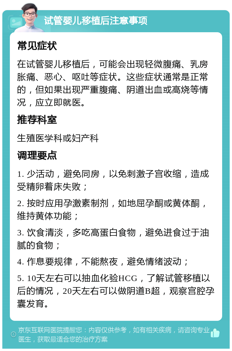 试管婴儿移植后注意事项 常见症状 在试管婴儿移植后，可能会出现轻微腹痛、乳房胀痛、恶心、呕吐等症状。这些症状通常是正常的，但如果出现严重腹痛、阴道出血或高烧等情况，应立即就医。 推荐科室 生殖医学科或妇产科 调理要点 1. 少活动，避免同房，以免刺激子宫收缩，造成受精卵着床失败； 2. 按时应用孕激素制剂，如地屈孕酮或黄体酮，维持黄体功能； 3. 饮食清淡，多吃高蛋白食物，避免进食过于油腻的食物； 4. 作息要规律，不能熬夜，避免情绪波动； 5. 10天左右可以抽血化验HCG，了解试管移植以后的情况，20天左右可以做阴道B超，观察宫腔孕囊发育。