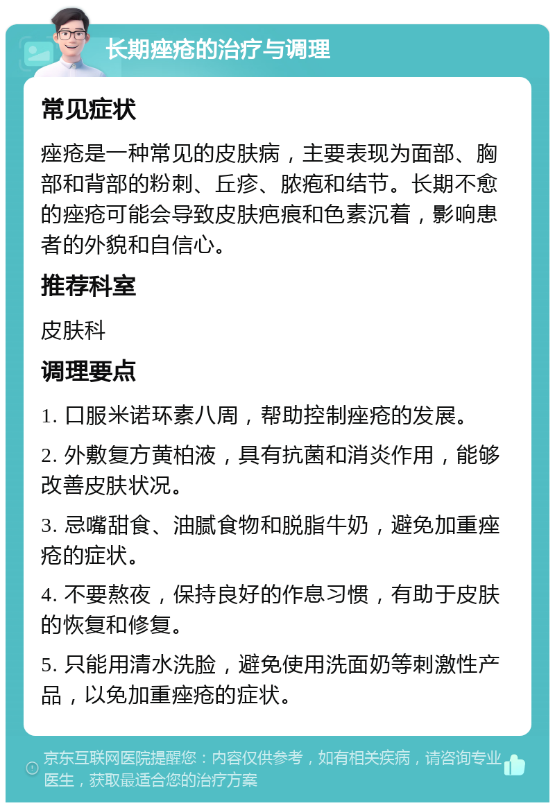 长期痤疮的治疗与调理 常见症状 痤疮是一种常见的皮肤病，主要表现为面部、胸部和背部的粉刺、丘疹、脓疱和结节。长期不愈的痤疮可能会导致皮肤疤痕和色素沉着，影响患者的外貌和自信心。 推荐科室 皮肤科 调理要点 1. 口服米诺环素八周，帮助控制痤疮的发展。 2. 外敷复方黄柏液，具有抗菌和消炎作用，能够改善皮肤状况。 3. 忌嘴甜食、油腻食物和脱脂牛奶，避免加重痤疮的症状。 4. 不要熬夜，保持良好的作息习惯，有助于皮肤的恢复和修复。 5. 只能用清水洗脸，避免使用洗面奶等刺激性产品，以免加重痤疮的症状。