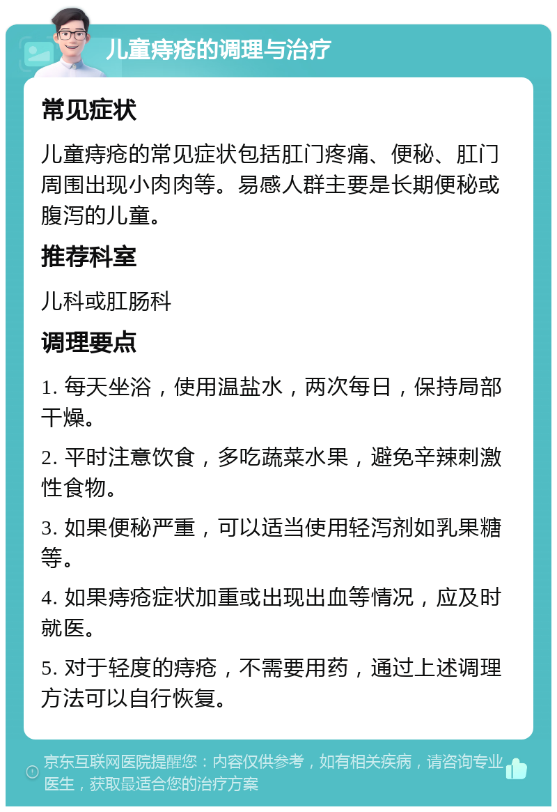 儿童痔疮的调理与治疗 常见症状 儿童痔疮的常见症状包括肛门疼痛、便秘、肛门周围出现小肉肉等。易感人群主要是长期便秘或腹泻的儿童。 推荐科室 儿科或肛肠科 调理要点 1. 每天坐浴，使用温盐水，两次每日，保持局部干燥。 2. 平时注意饮食，多吃蔬菜水果，避免辛辣刺激性食物。 3. 如果便秘严重，可以适当使用轻泻剂如乳果糖等。 4. 如果痔疮症状加重或出现出血等情况，应及时就医。 5. 对于轻度的痔疮，不需要用药，通过上述调理方法可以自行恢复。