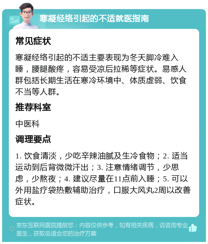 寒凝经络引起的不适就医指南 常见症状 寒凝经络引起的不适主要表现为冬天脚冷难入睡，腰腿酸疼，容易受凉后拉稀等症状。易感人群包括长期生活在寒冷环境中、体质虚弱、饮食不当等人群。 推荐科室 中医科 调理要点 1. 饮食清淡，少吃辛辣油腻及生冷食物；2. 适当运动到后背微微汗出；3. 注意情绪调节，少思虑，少熬夜；4. 建议尽量在11点前入睡；5. 可以外用盐疗袋热敷辅助治疗，口服大风丸2周以改善症状。