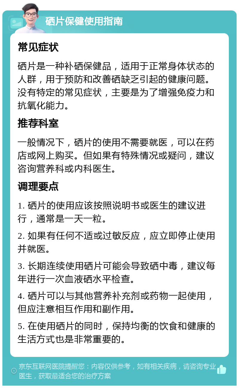 硒片保健使用指南 常见症状 硒片是一种补硒保健品，适用于正常身体状态的人群，用于预防和改善硒缺乏引起的健康问题。没有特定的常见症状，主要是为了增强免疫力和抗氧化能力。 推荐科室 一般情况下，硒片的使用不需要就医，可以在药店或网上购买。但如果有特殊情况或疑问，建议咨询营养科或内科医生。 调理要点 1. 硒片的使用应该按照说明书或医生的建议进行，通常是一天一粒。 2. 如果有任何不适或过敏反应，应立即停止使用并就医。 3. 长期连续使用硒片可能会导致硒中毒，建议每年进行一次血液硒水平检查。 4. 硒片可以与其他营养补充剂或药物一起使用，但应注意相互作用和副作用。 5. 在使用硒片的同时，保持均衡的饮食和健康的生活方式也是非常重要的。