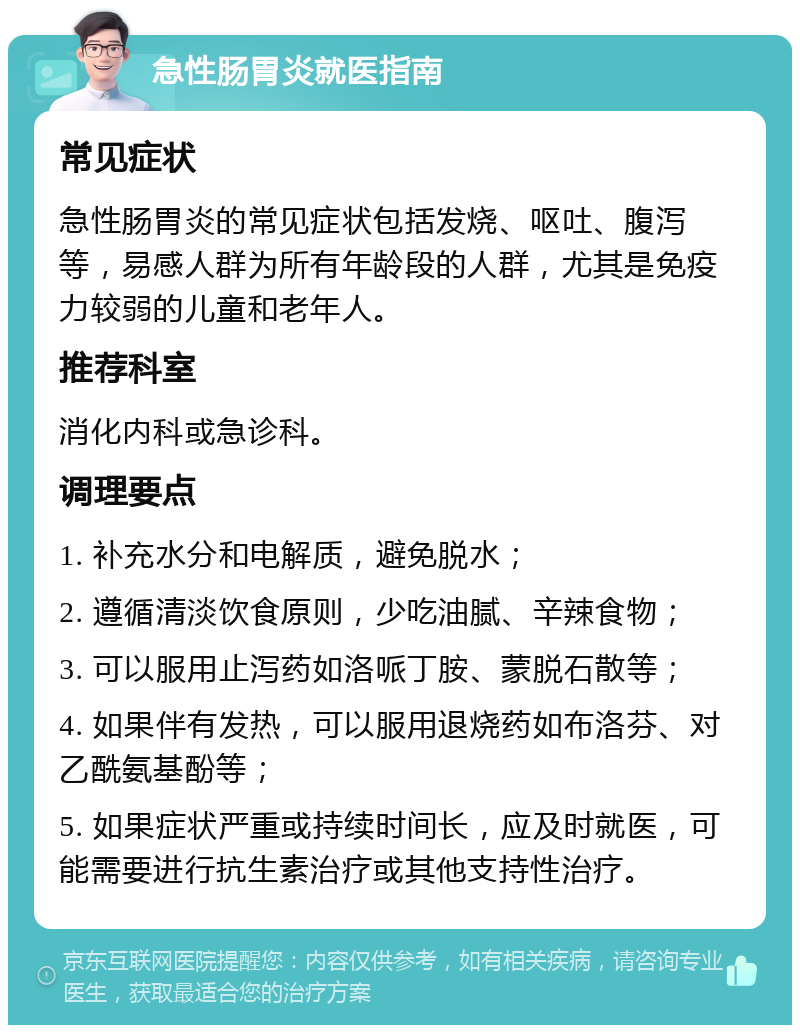 急性肠胃炎就医指南 常见症状 急性肠胃炎的常见症状包括发烧、呕吐、腹泻等，易感人群为所有年龄段的人群，尤其是免疫力较弱的儿童和老年人。 推荐科室 消化内科或急诊科。 调理要点 1. 补充水分和电解质，避免脱水； 2. 遵循清淡饮食原则，少吃油腻、辛辣食物； 3. 可以服用止泻药如洛哌丁胺、蒙脱石散等； 4. 如果伴有发热，可以服用退烧药如布洛芬、对乙酰氨基酚等； 5. 如果症状严重或持续时间长，应及时就医，可能需要进行抗生素治疗或其他支持性治疗。