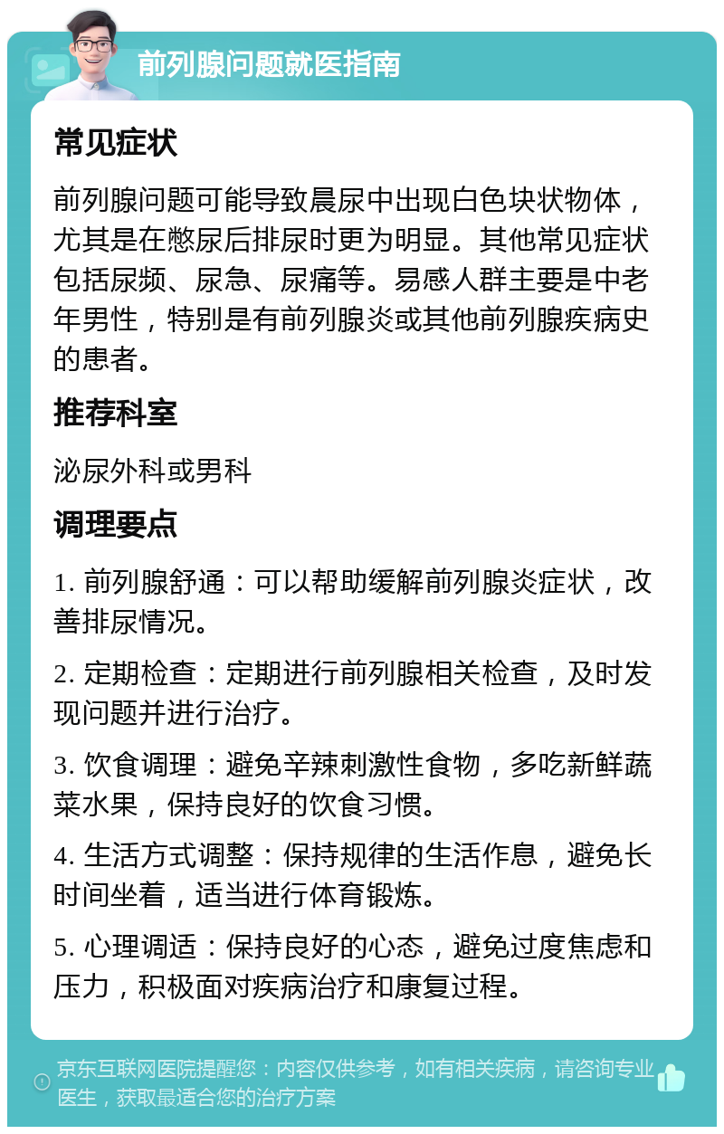 前列腺问题就医指南 常见症状 前列腺问题可能导致晨尿中出现白色块状物体，尤其是在憋尿后排尿时更为明显。其他常见症状包括尿频、尿急、尿痛等。易感人群主要是中老年男性，特别是有前列腺炎或其他前列腺疾病史的患者。 推荐科室 泌尿外科或男科 调理要点 1. 前列腺舒通：可以帮助缓解前列腺炎症状，改善排尿情况。 2. 定期检查：定期进行前列腺相关检查，及时发现问题并进行治疗。 3. 饮食调理：避免辛辣刺激性食物，多吃新鲜蔬菜水果，保持良好的饮食习惯。 4. 生活方式调整：保持规律的生活作息，避免长时间坐着，适当进行体育锻炼。 5. 心理调适：保持良好的心态，避免过度焦虑和压力，积极面对疾病治疗和康复过程。