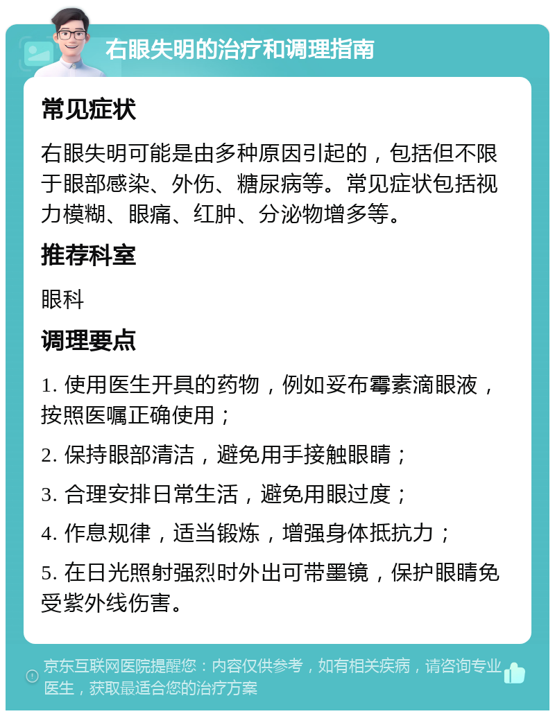 右眼失明的治疗和调理指南 常见症状 右眼失明可能是由多种原因引起的，包括但不限于眼部感染、外伤、糖尿病等。常见症状包括视力模糊、眼痛、红肿、分泌物增多等。 推荐科室 眼科 调理要点 1. 使用医生开具的药物，例如妥布霉素滴眼液，按照医嘱正确使用； 2. 保持眼部清洁，避免用手接触眼睛； 3. 合理安排日常生活，避免用眼过度； 4. 作息规律，适当锻炼，增强身体抵抗力； 5. 在日光照射强烈时外出可带墨镜，保护眼睛免受紫外线伤害。