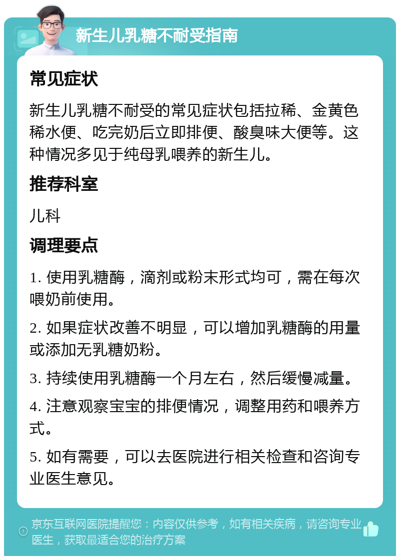 新生儿乳糖不耐受指南 常见症状 新生儿乳糖不耐受的常见症状包括拉稀、金黄色稀水便、吃完奶后立即排便、酸臭味大便等。这种情况多见于纯母乳喂养的新生儿。 推荐科室 儿科 调理要点 1. 使用乳糖酶，滴剂或粉末形式均可，需在每次喂奶前使用。 2. 如果症状改善不明显，可以增加乳糖酶的用量或添加无乳糖奶粉。 3. 持续使用乳糖酶一个月左右，然后缓慢减量。 4. 注意观察宝宝的排便情况，调整用药和喂养方式。 5. 如有需要，可以去医院进行相关检查和咨询专业医生意见。