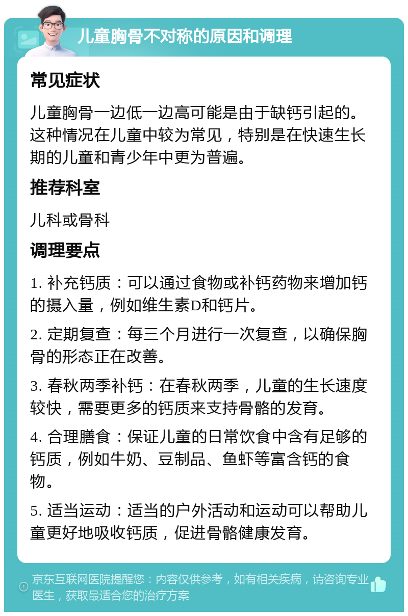 儿童胸骨不对称的原因和调理 常见症状 儿童胸骨一边低一边高可能是由于缺钙引起的。这种情况在儿童中较为常见，特别是在快速生长期的儿童和青少年中更为普遍。 推荐科室 儿科或骨科 调理要点 1. 补充钙质：可以通过食物或补钙药物来增加钙的摄入量，例如维生素D和钙片。 2. 定期复查：每三个月进行一次复查，以确保胸骨的形态正在改善。 3. 春秋两季补钙：在春秋两季，儿童的生长速度较快，需要更多的钙质来支持骨骼的发育。 4. 合理膳食：保证儿童的日常饮食中含有足够的钙质，例如牛奶、豆制品、鱼虾等富含钙的食物。 5. 适当运动：适当的户外活动和运动可以帮助儿童更好地吸收钙质，促进骨骼健康发育。