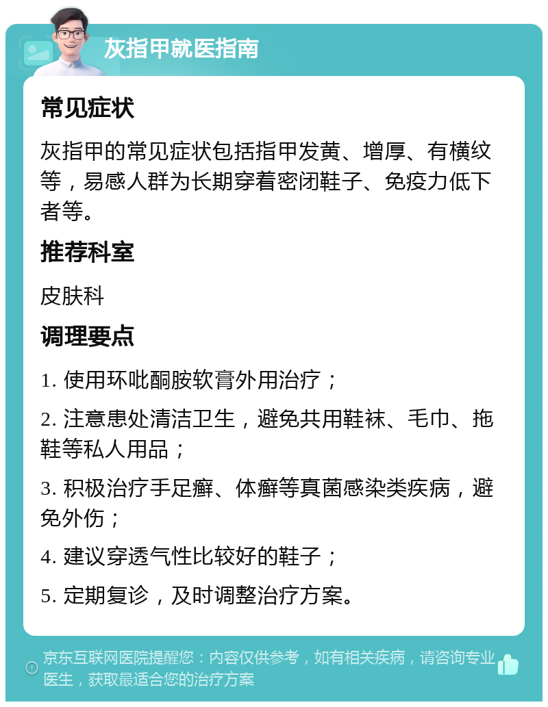 灰指甲就医指南 常见症状 灰指甲的常见症状包括指甲发黄、增厚、有横纹等，易感人群为长期穿着密闭鞋子、免疫力低下者等。 推荐科室 皮肤科 调理要点 1. 使用环吡酮胺软膏外用治疗； 2. 注意患处清洁卫生，避免共用鞋袜、毛巾、拖鞋等私人用品； 3. 积极治疗手足癣、体癣等真菌感染类疾病，避免外伤； 4. 建议穿透气性比较好的鞋子； 5. 定期复诊，及时调整治疗方案。